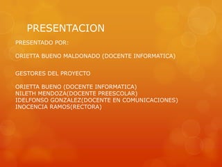 PRESENTACION
GESTORES DEL PROYECTO
ORIETTA BUENO (DOCENTE INFORMATICA)
NILETH MENDOZA(DOCENTE PREESCOLAR)
IDELFONSO GONZALEZ(DOCENTE EN COMUNICACIONES)
INOCENCIA RAMOS(RECTORA)
PRESENTADO POR:
ORIETTA BUENO MALDONADO (DOCENTE INFORMATICA)
 