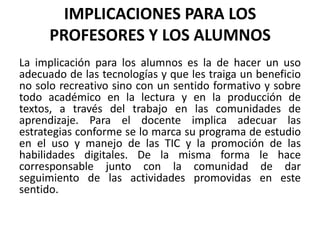 IMPLICACIONES PARA LOS
PROFESORES Y LOS ALUMNOS
La implicación para los alumnos es la de hacer un uso
adecuado de las tecnologías y que les traiga un beneficio
no solo recreativo sino con un sentido formativo y sobre
todo académico en la lectura y en la producción de
textos, a través del trabajo en las comunidades de
aprendizaje. Para el docente implica adecuar las
estrategias conforme se lo marca su programa de estudio
en el uso y manejo de las TIC y la promoción de las
habilidades digitales. De la misma forma le hace
corresponsable junto con la comunidad de dar
seguimiento de las actividades promovidas en este
sentido.
 