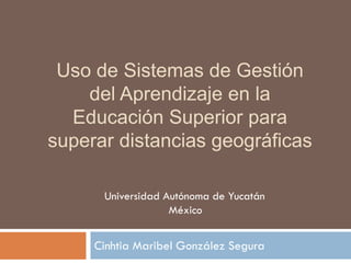 Uso de Sistemas de Gestión
del Aprendizaje en la
Educación Superior para
superar distancias geográficas
Cinhtia Maribel González Segura
Universidad Autónoma de Yucatán
México
 