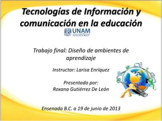 Tecnologías de Información y
comunicación en la educación
Trabajo final: Diseño de ambientes de
aprendizaje
Instructor: Larisa Enríquez
Presentado por:
Roxana Gutiérrez De León
Ensenada B.C. a 19 de junio de 2013
 