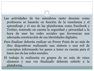 Las actividades de los miembros tanto docente como
profesores se basarán en función de la enseñanza y el
aprendizaje y el uso de las plataformas como Facebook y
Twitter, teniendo en cuenta la seguridad y privacidad a la
hora de usar las redes sociales que favorezcan una
adecuada construcción de sus identidades digitales.
Para finalizar deberán realizar un Power Point de no más de
diez diapositivas realizando una síntesis o una red de
conceptos informando los pasos a tener en cuenta para el
buen uso de las redes sociales.
El trabajo lo realizarán en grupos de no más de cinco
alumnos y una vez finalizado deberán subirlo a la
plataforma.
 
