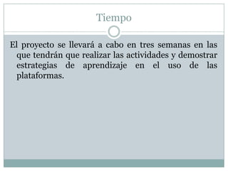 Tiempo
El proyecto se llevará a cabo en tres semanas en las
que tendrán que realizar las actividades y demostrar
estrategias de aprendizaje en el uso de las
plataformas.
 