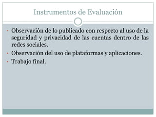 Instrumentos de Evaluación
• Observación de lo publicado con respecto al uso de la
seguridad y privacidad de las cuentas dentro de las
redes sociales.
• Observación del uso de plataformas y aplicaciones.
• Trabajo final.
 