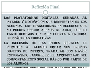 Reflexión Final
Las plataformas digitales, sumadas al
interés y motivación que despierten en los
alumnos, las transforman en recursos que
no pueden seguir ajenos al aula, por lo
tanto debemos tener en cuenta a la hora
de prácticas educativas.
La inclusión de las redes sociales le
permiten al alumno crear sus propios
objetos de interés, trabajar con mayor
entusiasmo, favorecer el aprendizaje del
comportamiento social básico por parte de
los alumnos.
 