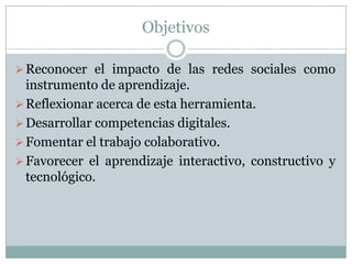 Objetivos
Reconocer el impacto de las redes sociales como
instrumento de aprendizaje.
Reflexionar acerca de esta herramienta.
Desarrollar competencias digitales.
Fomentar el trabajo colaborativo.
Favorecer el aprendizaje interactivo, constructivo y
tecnológico.
 