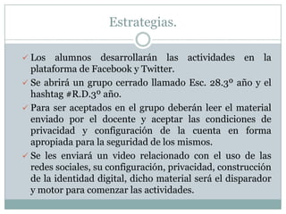 Estrategias.
 Los alumnos desarrollarán las actividades en la
plataforma de Facebook y Twitter.
 Se abrirá un grupo cerrado llamado Esc. 28.3º año y el
hashtag #R.D.3º año.
 Para ser aceptados en el grupo deberán leer el material
enviado por el docente y aceptar las condiciones de
privacidad y configuración de la cuenta en forma
apropiada para la seguridad de los mismos.
 Se les enviará un video relacionado con el uso de las
redes sociales, su configuración, privacidad, construcción
de la identidad digital, dicho material será el disparador
y motor para comenzar las actividades.
 
