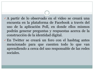  A partir de lo observado en el video se creará una
encuesta en la plataforma de Facebook a través del
uso de la aplicación Poll, en donde ellos mismos
podrán generar preguntas y respuestas acerca de la
construcción de la identidad digital.
 En Twitter se creará un foro con el hashtag antes
mencionado para que cuenten todo lo que van
aprendiendo a cerca del uso responsable de las redes
sociales.
 