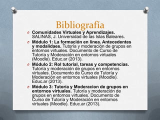 Bibliografía
O Comunidades Virtuales y Aprendizajes.
SALINAS, J. Universidad de las Islas Baleares.
O Módulo 1: La formación en línea. Antecedentes
y modalidaes. Tutoría y moderación de grupos en
entornos virtuales. Documento de Curso de
Tutoría y Moderación en entornos virtuales
(Moodle). Educ.ar (2013).
O Módulo 2: Rol tutorial, tareas y competencias.
Tutoría y moderación de grupos en entornos
virtuales. Documento de Curso de Tutoría y
Moderación en entornos virtuales (Moodle).
Educ.ar (2013).
O Módulo 3: Tutoría y Moderacion de grupos en
entornos virtuales. Tutoría y moderación de
grupos en entornos virtuales. Documento de
Curso de Tutoría y Moderación en entornos
virtuales (Moodle). Educ.ar (2013).
 