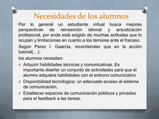Necesidades de los alumnos
Por lo general un estudiante virtual busca mejores
perspectivas de reinserción laboral y actualización
profesional, por ende está exigido de muchas actitudes que lo
ocupan y limitaciones en cuanto a los temores ante el fracaso.
Según Perez I. Gaarcia, recomiendan que en la acción
tutorial(…):
los alumnos necesitan:
O Adquirir habilidades técnicas y comunicativas. Es
importante diseñar un conjunto de actividades para que el
alumno adquiera habilidades con el entrono comunicativo
O Disponibilidad tecnologica: un adecuado acceso al sistema
de comunicación,
O Establecer espacios de comunicación públicos y privados
para el feedback a las tareas.
 
