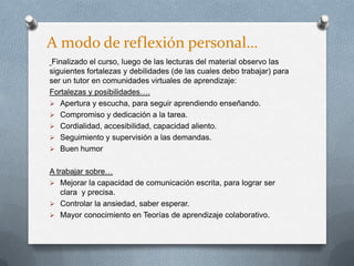 A modo de reflexión personal…
Finalizado el curso, luego de las lecturas del material observo las
siguientes fortalezas y debilidades (de las cuales debo trabajar) para
ser un tutor en comunidades virtuales de aprendizaje:
Fortalezas y posibilidades….
 Apertura y escucha, para seguir aprendiendo enseñando.
 Compromiso y dedicación a la tarea.
 Cordialidad, accesibilidad, capacidad aliento.
 Seguimiento y supervisión a las demandas.
 Buen humor
A trabajar sobre…
 Mejorar la capacidad de comunicación escrita, para lograr ser
clara y precisa.
 Controlar la ansiedad, saber esperar.
 Mayor conocimiento en Teorías de aprendizaje colaborativo.
 