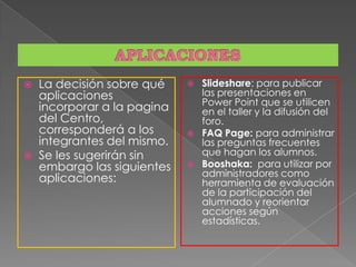  La decisión sobre qué
aplicaciones
incorporar a la pagina
del Centro,
corresponderá a los
integrantes del mismo.
 Se les sugerirán sin
embargo las siguientes
aplicaciones:
 Slideshare: para publicar
las presentaciones en
Power Point que se utilicen
en el taller y la difusión del
foro.
 FAQ Page: para administrar
las preguntas frecuentes
que hagan los alumnos.
 Booshaka: para utilizar por
administradores como
herramienta de evaluación
de la participación del
alumnado y reorientar
acciones según
estadísticas.
 