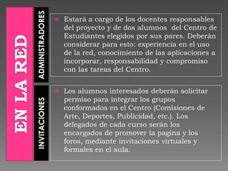 ADMINISTRADORESINVITACIONES
 Estará a cargo de los docentes responsables
del proyecto y de dos alumnos del Centro de
Estudiantes elegidos por sus pares. Deberán
considerar para esto: experiencia en el uso
de la red, conocimiento de las aplicaciones a
incorporar, responsabilidad y compromiso
con las tareas del Centro.
 Los alumnos interesados deberán solicitar
permiso para integrar los grupos
conformados en el Centro (Comisiones de
Arte, Deportes, Publicidad, etc.). Los
delegados de cada curso serán los
encargados de promover la pagina y los
foros, mediante invitaciones virtuales y
formales en el aula.
 