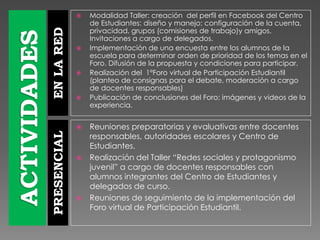 ENLAREDPRESENCIAL
 Modalidad Taller: creación del perfil en Facebook del Centro
de Estudiantes: diseño y manejo; configuración de la cuenta,
privacidad, grupos (comisiones de trabajo)y amigos.
Invitaciones a cargo de delegados.
 Implementación de una encuesta entre los alumnos de la
escuela para determinar orden de prioridad de los temas en el
Foro. Difusión de la propuesta y condiciones para participar.
 Realización del 1°Foro virtual de Participación Estudiantil
(planteo de consignas para el debate, moderación a cargo
de docentes responsables)
 Publicación de conclusiones del Foro; imágenes y videos de la
experiencia.
 Reuniones preparatorias y evaluativas entre docentes
responsables, autoridades escolares y Centro de
Estudiantes.
 Realización del Taller “Redes sociales y protagonismo
juvenil” a cargo de docentes responsables con
alumnos integrantes del Centro de Estudiantes y
delegados de curso.
 Reuniones de seguimiento de la implementación del
Foro virtual de Participación Estudiantil.
 