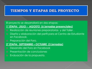 El proyecto se desarrollará en dos etapas:
1° ETAPA: JULIO - AGOSTO (6 jornadas presenciales)
 Realización de reuniones preparatorias y del Taller .
 Diseño y elaboración del perfil para el Centro de Estudiante
en Facebook.
 Preparación del Foro.
2° ETAPA: SEPTIEMBRE – OCTUBRE (3 jornadas)
 Desarrollo del Foro en Facebook
 Presentación de conclusiones
 Evaluación de la propuesta.
 