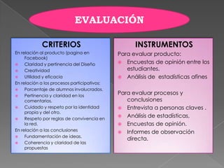CRITERIOS
En relación al producto (pagina en
Facebook)
 Claridad y pertinencia del Diseño
 Creatividad
 Utilidad y eficacia
En relación a los procesos participativos:
 Porcentaje de alumnos involucrados.
 Pertinencia y claridad en los
comentarios.
 Cuidado y respeto por la identidad
propia y del otro.
 Respeto por reglas de convivencia en
la red.
En relación a las conclusiones
 Fundamentación de ideas.
 Coherencia y claridad de las
propuestas
INSTRUMENTOS
Para evaluar producto:
 Encuestas de opinión entre los
estudiantes.
 Análisis de estadísticas afines
Para evaluar procesos y
conclusiones
 Entrevista a personas claves .
 Análisis de estadísticas,
 Encuestas de opinión.
 Informes de observación
directa.
EVALUACIÓN
 