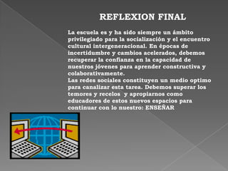 REFLEXION FINAL
La escuela es y ha sido siempre un ámbito
privilegiado para la socialización y el encuentro
cultural intergeneracional. En épocas de
incertidumbre y cambios acelerados, debemos
recuperar la confianza en la capacidad de
nuestros jóvenes para aprender constructiva y
colaborativamente.
Las redes sociales constituyen un medio optimo
para canalizar esta tarea. Debemos superar los
temores y recelos y apropiarnos como
educadores de estos nuevos espacios para
continuar con lo nuestro: ENSEÑAR
 