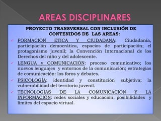 PROYECTO TRANSVERSAL CON INCLUSIÓN DE
CONTENIDOS DE LAS AREAS:
 FORMACION ETICA Y CIUDADANA: Ciudadanía,
participación democrática, espacios de participación; el
protagonismo juvenil; la Convención Internacional de los
Derechos del niño y del adolescente.
 LENGUA y COMUNICACIÓN: proceso comunicativo; los
nuevos lenguajes y entornos de la comunicación; estrategias
de comunicación: los foros y debates.
 PSICOLOGÍA: identidad y constitución subjetiva; la
vulnerabilidad del territorio juvenil.
 TECNOLOGIAS DE LA COMUNICACIÓN Y LA
INFORMACIÓN: redes sociales y educación, posibilidades y
limites del espacio virtual.
 