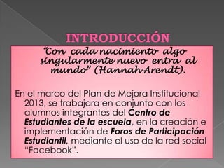 “Con cada nacimiento algo
singularmente nuevo entra al
mundo” (Hannah Arendt).
En el marco del Plan de Mejora Institucional
2013, se trabajara en conjunto con los
alumnos integrantes del Centro de
Estudiantes de la escuela, en la creación e
implementación de Foros de Participación
Estudiantil, mediante el uso de la red social
“Facebook”.
 