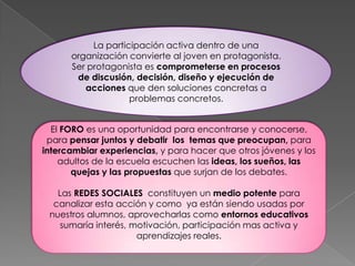 La participación activa dentro de una
organización convierte al joven en protagonista.
Ser protagonista es comprometerse en procesos
de discusión, decisión, diseño y ejecución de
acciones que den soluciones concretas a
problemas concretos.
El FORO es una oportunidad para encontrarse y conocerse,
para pensar juntos y debatir los temas que preocupan, para
intercambiar experiencias, y para hacer que otros jóvenes y los
adultos de la escuela escuchen las ideas, los sueños, las
quejas y las propuestas que surjan de los debates.
Las REDES SOCIALES constituyen un medio potente para
canalizar esta acción y como ya están siendo usadas por
nuestros alumnos, aprovecharlas como entornos educativos
sumaría interés, motivación, participación mas activa y
aprendizajes reales.
 