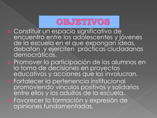  Constituir un espacio significativo de
encuentro entre los adolescentes y jóvenes
de la escuela en el que expongan ideas,
debatan y ejerciten prácticas ciudadanas
democráticas.
 Promover la participación de los alumnos en
la toma de decisiones en proyectos
educativos y acciones que los involucran.
 Fortalecer la pertenencia institucional
promoviendo vínculos positivos y solidarios
entre ellos y los adultos de la escuela.
 Favorecer la formación y expresión de
opiniones fundamentadas.
 