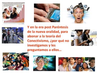 Y en la era post Paréntesis
de la nueva oralidad, para
abonar a la teoría del
Conectivismo, ¿por qué no
investigamos y les
preguntamos a ellos…
 