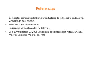 Referencias
• Compactos semanales del Curso Introductorio de la Maestría en Entornos
Virtuales de Aprendizaje.
• Foros del curso introductorio.
• Imágenes y videos tomados de Internet.
• Coll, C. y Monereo, C. (2008). Psicología de la educación virtual. (1ª. Ed.).
Madrid: Ediciones Morata. pp. 408
 
