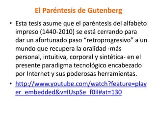 El Paréntesis de Gutenberg
• Esta tesis asume que el paréntesis del alfabeto
impreso (1440-2010) se está cerrando para
dar un afortunado paso “retroprogresivo” a un
mundo que recupera la oralidad -más
personal, intuitiva, corporal y sintética- en el
presente paradigma tecnológico encabezado
por Internet y sus poderosas herramientas.
• http://www.youtube.com/watch?feature=play
er_embedded&v=IUspSe_f0iI#at=130
 