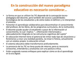 En la construcción del nuevo paradigma
educativo es necesario considerar…
• La forma en que se utilicen las TIC depende de la concepción tecno-
pedagógica del docente, pero también del acceso y posibilidades
tecnológicas de los estudiantes y de cómo todos re-definen y re-interpretan
el proceso.
• Fomentar el aprendizaje colaborativo para descentralizar el conocimiento
(del profesor, de los libros, de los programas curriculares, de la institución).
• El docente puede ayudar al estudiante a pasar de la información al
conocimiento, lo cual implica: “…información interiorizada y
adecuadamente integrada en las estructuras cognitivas del sujeto”
• En educación Internet tiene el potencial de imitar todo tipo de situaciones y
fenómenos y crear una realidad paralela, no irreal ni ficticia, actualmente
con un estatus propio: la educación virtual.
• El sistema educativo debe transformarse profundamente.
• La presencia de las TIC no tiene punto de retorno; pero es necesario
conocerlas, entenderlas y analizarlas con una postura crítica.
• Están surgiendo nuevos enfoques para explicar cómo se da el aprendizaje
en la era digital.
 