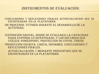 -Instrumentos de evaluación:
-CONCLUSIONES Y REFLEXIONES FINALES. AUTOEVALUACION QUE SE
ENCONTRARAN EN LA PLATAFORMA.
-De procesos. Tutoría durante el desarrollo de la
actividad.
-Exposición grupal, donde se evaluara la capacidad
para exponer lo investigado, y los recursos que
utiliza: PowerPoint, proyección de fotos, videos
-Producción escrita. Carta, informes. Conclusiones y
reflexiones finales.
- Autoevaluación ( mediante preguntas) que se
encontrarán en la plataforma
 