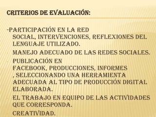 Criterios de evaluación:
-Participación en la red
social, intervenciones, reflexiones del
lenguaje utilizado.
- Manejo adecuado de las redes sociales.
- Publicación en
facebook, producciones, informes
, seleccionando una herramienta
adecuada al tipo de producción digital
elaborada.
- El trabajo en equipo de las actividades
que corresponda.
- Creatividad.
 