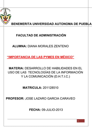 1
1
BENEMERITA UNIVERSIDAD AUTONOMA DE PUEBLA
FACULTAD DE ADMINISTRACIÓN
ALUMNA: DIANA MORALES ZENTENO
“IMPORTANCIA DE LAS PYMES EN MÉXICO”
MATERIA: DESARROLLO DE HABILIDADES EN EL
USO DE LAS TECNOLOGÍAS DE LA INFORMACIÓN
Y LA COMUNICACIÓN (D.H.T.I.C.)
MATRICULA: 201128510
PROFESOR: JOSE LAZARO GARCIA CARAVEO
FECHA: 09-JULIO-2013
 