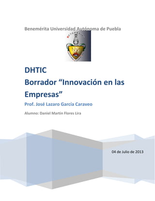 Benemérita Universidad Autónoma de Puebla
04 de Julio de 2013
DHTIC
Borrador “Innovación en las
Empresas”
Prof. José Lazaro García Caraveo
Alumno: Daniel Martin Flores Lira
 