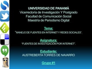 UNIVERSIDAD DE PANAMÁ
Vicerrectoría de Investigación Y Postgrado
Facultad de Comunicación Social
Maestría de Periodismo Digital
Tema:
“MANEJO DE FUENTES EN INTERNETY REDES SOCIALES”.
Asignatura:
“FUENTES DE INVESTIGACIÓN POR INTERNET”.
Estudiante:
AUSTREBERTATORRES DE NAVARRO
Grupo #1
 