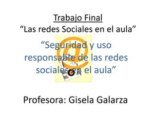 Trabajo Final
“Las redes Sociales en el aula”
“Seguridad y uso
responsable de las redes
sociales en el aula”
Profesora: Gisela Galarza
 
