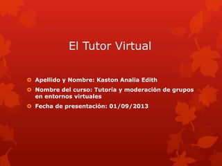 El Tutor Virtual
 Apellido y Nombre: Kaston Analia Edith
 Nombre del curso: Tutoría y moderación de grupos
en entornos virtuales
 Fecha de presentación: 01/09/2013
 