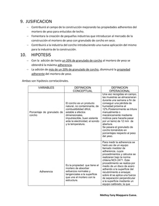 Methsy Fany Maqquera Cueva.
9. JUSIFICACION
 Contribuirá al campo de la construcción mejorando las propiedades adherentes del
mortero de yeso para enlucidos de techo.
 Fomentara la creación de pequeñas industrias que introduzcan al mercado de la
construcción el mortero de yeso con granulado de corcho en seco.
 Contribuirá a la industria del corcho introduciendo una nueva aplicación del mismo
para la industria de la construcción.
10. HIPOTESIS
 Con la adición de hasta un 20% de granulado de corcho al mortero de yeso se
obtendrá la máxima adherencia.
 La adición de más de un 20% de granulado de corcho, disminuirá la propiedad
adherente del mortero de yeso.
Ambas son hipótesis correlaciónales.
VARIABLES DEFINICION
CONCEPTUAL
DEFINICION
OPERACIONAL
Porcentaje de granulado de
corcho
El corcho es un producto
natural, no contaminante, de
combustibilidad difícil,
estable a efectos
dimensionales,
imputrescible, buen aislante
ante la electricidad, el sonido
y la temperatura.
Una vez recogidas en campo,
las muestras se almacenaran
durante una semana a fin de
conseguir una pérdida de
humedad próxima al
12%.Posteriormente se tritura
manualmente o
mecánicamente mediante
molinos para hacerla pasar
por un tamiz de 12 mm de
abertura.
Se pesara el granulado de
corcho tomándolo en
porcentajes respecto al peso
del yeso.
Adherencia
Es la propiedad que tiene el
mortero de absorber
esfuerzos normales y
tangenciales a la superficie
que une el mortero con la
estructura.
Para medir la adherencia se
hará uso de un equipo
llamado medidor de
adherencia, cuyos
procedimientos y cálculos se
realizaran bajo la norma
chilena NCh 2471. Este
procedimiento se realiza por
medio de un disco de acero
adherido a la superficie del
recubrimiento a ensayar,
sobre él se aplica una fuerza
de separación perpendicular
a la superficie mediante un
equipo calibrado, la que
 