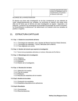 Methsy Fany Maqquera Cueva.
aumenta gradualmente hasta
producir el despegue entre el
recubrimiento y el sustrato o
la rotura en otra zona.
ALCANCE DE LA INVESTIGACION
El alcance que tiene esta investigación es de tipo correlacional ya que además de
medir independientemente las variables, se encontrara la relación que existe entre
ellas de tal forma que al término de esta investigación se lograra responder a la
pregunta: ¿conforme voy aumentando el porcentaje de granulado de corcho al mortero,
ira incrementando la adherencia? Se determinara si la relación entre las variables es
positiva o negativa.
11. ESTRUCTURA CAPITULAR
11.1 Cap. 1.- Estado de conocimiento del tema
11.1.1 Tecnología de materiales -yeso. Aportes de Ramon francisco Rubio Domene.
11.1.2 Tecnología de materiales – corcho. Mercedes del rio Merino.
11.1.3 Yeso aligerado con corcho
11.2 Cap. 2.- Nombre de la teoría que soporta la investigación
11.2.1 Teoria de las propiedades adheretes en morteros. Mercedes del Rio Merino
11.3 Cap. 3.- Metodología de la investigación
11.3.1 Objetivos
11.3.2 Justificación
11.3.3 Hipótesis
11.3.4 Diseño de la investigación.
11.4 Cap. 4.- Recolección de datos
11.4.1 Selección de muestra
11.4.2 Tipo de muestra
11.4.3 Población
11.4.4 Recolección estadística de la muestra
11.5 Cap.5.-Analisis de los datos
11.5.1 Evaluación de resultados
11.5.2 Estadística descriptiva de la adherencia
11.6 Cap.6.-Resultados
11.6.1 Conclusiones
11.6.2 Recomendaciones
 