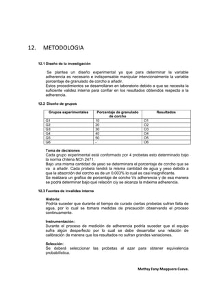 Methsy Fany Maqquera Cueva.
12. METODOLOGIA
12.1 Diseño de la investigación
Se plantea un diseño experimental ya que para determinar la variable
adherencia es necesario e indispensable manipular intencionalmente la variable
porcentaje de granulado de corcho a añadir.
Estos procedimientos se desarrollaran en laboratorio debido a que se necesita la
suficiente validez interna para confiar en los resultados obtenidos respecto a la
adherencia.
12.2 Diseño de grupos
Grupos experimentales Porcentaje de granulado
de corcho
Resultados
G1 10 O1
G2 20 O2
G3 30 O3
G4 40 O4
G5 50 O5
G6 - O6
Toma de decisiones
Cada grupo experimental está conformado por 4 probetas esto determinado bajo
la norma chilena NCh 2471.
Bajo una misma cantidad de yeso se determinara el porcentaje de corcho que se
va a añadir. Cada probeta tendrá la misma cantidad de agua y yeso debido a
que la absorción del corcho es de un 0.003% lo cual es casi insignificante.
Se realizara un grafica de porcentaje de corcho Vs adherencia y de esa manera
se podrá determinar bajo qué relación c/y se alcanza la máxima adherencia.
12.3 Fuentes de invalides interna
Historia:
Podría suceder que durante el tiempo de curado ciertas probetas sufran falta de
agua, por lo cual se tomara medidas de precaución observando el proceso
continuamente.
Instrumentación:
Durante el proceso de medición de adherencia podría suceder que el equipo
sufra algún desperfecto por lo cual se debe desarrollar una relación de
calibración de manera que los resultados no sufran grandes variaciones.
Selección:
Se deberá seleccionar las probetas al azar para obtener equivalencia
probabilística.
 