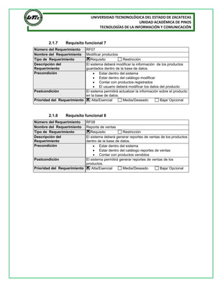 UNIVERSIDAD TECNONOLÓGICA DEL ESTADO DE ZACATECAS
UNIDAD ACADÉMICA DE PINOS
TECNOLOGÍAS DE LA INFORMACIÓN Y COMUNICACIÓN
2.1.7 Requisito funcional 7
2.1.8 Requisito funcional 8
Número del Requerimiento RF07
Nombre del Requerimiento Modificar productos
Tipo de Requerimiento Requisito Restricción
Descripción del
Requerimiento
El sistema deberá modificar la información de los productos
guardados dentro de la base de datos.
Precondición  Estar dentro del sistema
 Estar dentro del catálogo modificar
 Contar con productos registrados
 El usuario deberá modificar los datos del producto
Postcondición El sistema permitirá actualizar la información sobre el producto
en la base de datos.
Prioridad del Requerimiento Alta/Esencial Media/Deseado Baja/ Opcional
Número del Requerimiento RF08
Nombre del Requerimiento Reporte de ventas
Tipo de Requerimiento Requisito Restricción
Descripción del
Requerimiento
El sistema deberá generar reportes de ventas de los productos
dentro de la base de datos.
Precondición  Estar dentro del sistema
 Estar dentro del catálogo reportes de ventas
 Contar con productos vendidos
Postcondición El sistema permitirá generar reportes de ventas de los
productos.
Prioridad del Requerimiento Alta/Esencial Media/Deseado Baja/ Opcional
 