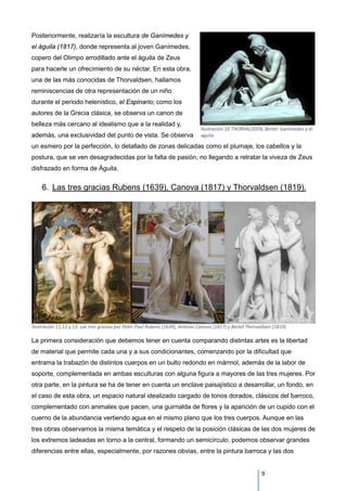 Posteriormente, realizaría la escultura de Ganímedes y
el águila (1817), donde representa al joven Ganímedes,
copero del Olimpo arrodillado ante el águila de Zeus
para hacerle un ofrecimiento de su néctar. En esta obra,
una de las más conocidas de Thorvaldsen, hallamos
reminiscencias de otra representación de un niño
durante el periodo helenístico, el Espinario; como los
autores de la Grecia clásica, se observa un canon de
belleza más cercano al idealismo que a la realidad y,
además, una exclusividad del punto de vista. Se observa
un esmero por la perfección, lo detallado de zonas delicadas como el plumaje, los cabellos y la
postura, que se ven desagradecidas por la falta de pasión, no llegando a retratar la viveza de Zeus
disfrazado en forma de Águila.
6. Las tres gracias Rubens (1639), Canova (1817) y Thorvaldsen (1819).
La primera consideración que debemos tener en cuenta comparando distintas artes es la libertad
de material que permite cada una y a sus condicionantes, comenzando por la dificultad que
entrama la trabazón de distintos cuerpos en un bulto redondo en mármol, además de la labor de
soporte, complementada en ambas esculturas con alguna figura a mayores de las tres mujeres. Por
otra parte, en la pintura se ha de tener en cuenta un enclave paisajístico a desarrollar, un fondo, en
el caso de esta obra, un espacio natural idealizado cargado de tonos dorados, clásicos del barroco,
complementado con animales que pacen, una guirnalda de flores y la aparición de un cupido con el
cuerno de la abundancia vertiendo agua en el mismo plano que los tres cuerpos. Aunque en las
tres obras observamos la misma temática y el respeto de la posición clásicas de las dos mujeres de
los extremos ladeadas en torno a la central, formando un semicírculo, podemos observar grandes
diferencias entre ellas, especialmente, por razones obvias, entre la pintura barroca y las dos
Ilustración 10 THORVALDSEN, Bertel: Ganimedes y el
aguila.
Ilustración 11,12 y 13. Las tres gracias por Peter Paul Rubens (1639), Antonio Canova (1817) y Bertel Thorvaldsen (1819)
9
 