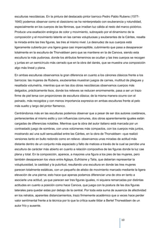 esculturas neoclásicas. En la pintura del destacado pintor barroco Pedro Pablo Rubens (1577-
1640) podemos observar como el clasicismo se ha reinterpretado con exuberancia y rotundidad,
especialmente en los cuerpos de las féminas, que irradian luz cálida al resto del marco pictórico.
Produce una exaltación enérgica de color y movimiento, subrayado por el dinamismo de la
composición y el movimiento latente en las carnes voluptuosas y exuberantes de la Cárites, resalta
la mirada entre las tres figuras, las tres al mismo nivel. La desnudez de sus cuerpos está
ligeramente cubierta por una ligera gasa casi imperceptible, cubrimiento que pasa a desaparecer
totalmente en la escultura de Thorvaldsen pero que se mantiene en la de Canova, siendo esta
escultura la más pudorosa, donde los atributos femeninos se ocultan y las tres cuerpos se recogen
y juntas en un semicírculo más cerrado que en la obra del danés, que se muestra una composición
algo más lineal y plana.
En ambas esculturas observamos la gran diferencia en cuanto a los cánones clásicos frente a los
barrocos: las mujeres de Rubens, exuberantes muestran juegos de carnes, multitud de pliegues y
resaltada volumetría, mientras que en las dos obras neoclásicas observamos cuerpos más
delgados, prácticamente lisos, donde los relieves se reducen enormemente, pasa a ser un trazo
firme de piel tersa con proporciones de escultura clásica; de la misma manera ocurre con el
peinado, más recogidos y con menos importancia expresiva en ambas esculturas frente al pelo
más suelto y largo del pintor flamenco.
Centrándonos más en las esculturas podemos observar que a pesar de ser dos autores coetáneos,
pertenecientes al mismo estilo y con influencias comunes, dos obras aparentemente iguales están
cargadas de diferencias notables. Mientras que la obra del autor italiano está marcada por un
contrastado juego de sombras, con unos volúmenes más compactos, con los cuerpos más juntos,
mostrando así una sutil sensualidad entre las Cárites, en la obra de Thorvaldsen –que realizó
versiones tanto en bulto redondo como en relieve- observamos unas miradas de actitud más
distante dentro de un conjunto más espaciado y falto de matices a través de la cual se percibe una
escultura de carácter más abierto en cuanto a relación compositiva de las figuras donde la luz cae
plana y total. En la composición, aparece, a mayores una figura a los pies de las mujeres, pero
también desaparecen los visos entre Aglaya, Eufrósine y Talía, que deberían representar la
voluptuosidad, la castidad y la pulcritud, resultando una escultura en donde las tres mujeres
parecen totalmente estáticas, con un pequeño de atisbo de movimiento marcado mediante la ligera
elevación de una pierna; esto hace que apenas podamos diferenciar una de otra en tanto a
asociarle una actitud, ya que parecen ser tres figuras iguales, ni siquiera remarcadas por distintas
actitudes en cuanto a posición como hace Canova, que juega con la postura de las dos figuras
laterales para quedar estas por debajo de la central. Por toda esta suma de ausencia de afectividad
en los retratos, aparentes distanciamientos, trazo firmemente académico que a veces hace perder
valor sentímental frente a la técnica por lo que la crítica suele tildar a Bertel Thorwaldsen de un
autor frío y ausente.
10
 