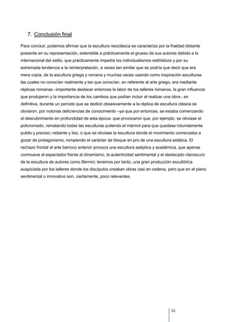 7. Conclusión final
Para concluir, podemos afirmar que la escultura neoclásica se caracteriza por la frialdad distante
presente en su representación, extensible a prácticamente el grueso de sus autores debido a lo
internacional del estilo, que prácticamente impedía los individualismos estilísticos y por su
extremada tendencia a la reinterpretación, a veces tan similar que se podría que decir que era
mera copia, de la escultura griega y romana y muchas veces usando como inspiración esculturas
las cuales no conocían realmente y las que conocían, en referente al arte griego, era mediante
réplicas romanas –importante destacar entonces la labor de los talleres romanos, la gran influencia
que produjeron y la importancia de los cambios que podían incluir al realizar una obra-, en
definitiva, durante un período que se dedicó obsesivamente a la réplica de escultura clásica se
obviaron, por notorias deficiencias de conocimiento –ya que por entonces, se estaba comenzando
el descubrimiento en profundidad de esta época- que provocaron que, por ejemplo, se obviase el
policromado, rematando todas las esculturas puliendo el mármol para que quedase rotundamente
pulido y preciso; radiante y liso, o que se obviase la escultura donde el movimiento comenzaba a
gozar de protagonismo, rompiendo el carácter de bloque en pro de una escultura estática. El
rechazo frontal al arte barroco anterior provoca una escultura aséptica y académica, que apenas
conmueve al espectador frente al dinamismo, la autenticidad sentimental y el destacado claroscuro
de la escultura de autores como Bernini; tenemos por tanto, una gran producción escultórica
auspiciada por los talleres donde los discípulos creaban obras casi en cadena, pero que en el plano
sentimental o innovativo son, ciertamente, poco relevantes.
11
 