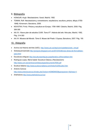 9. Bibliografía
• HONOUR, Hugh: Neoclasicismo. Xarait, Madrid, 1992
• TOMAN, Rolf: Neoclasicismo y romanticismo: arquitectura, escultura, pintura, dibujo (1750-
1848). Könemann, Barcelona, 2006.
• NOVOTNY, Frintz: Pintura y escultura en Europa, 1780-1880. Cátedra, Madrid, 2008. Pág.
369-390
• AA.VV.: Nuevo plan de estudios S.XXI. Tomo 6**. Historia del arte. Hércules, Madrid, 1992.
Pág. 314-393
• AA.VV: Museos del Mundo. Tomo 6. Museo del Prado I. Espasa, Barcelona, 2007. Pág. 185
10. Webgrafía
• Archivo de Historia del Arte (UDC). http://www.udc.es/dep/com/castellano/arte_virtual/
• Solosequenosenada http://poiopoio.blogspot.com.es/2012/03/alfunas-obras-de-thorvaldsen-
para.html
• Esculturas antiguas http://esculturasantiguas.juegofanatico.cl/thorvaldsen.htm
• Rodriguez Lopez, María Isabel: Escultura Clásica y Neoclasicismo
http://www.ucm.es/centros/cont/descargas/documento7830.pdf
• Scultura Italiana http://www.scultura-italiana.com/Indice%20Scultori.htm
• Antonio Canova
http://www.antoniocanova.it/index.php?action=HOMEMOD&parsezione=1&chsez=1
• Artehistoria http://www.artehistoria.jcyl.es/
13
 