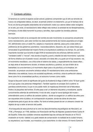 3. Contexto artístico.
Si tenemos en cuenta el aspecto social-cultural, podemos comprender que el arte se remonte de
nuevo a la antigüedad clásica, es decir, al período anterior al cristianismo, ya que el rechazo de la
fe es uno de los principales estandartes de la Ilustración; todos sus valores deben estar recogidos
en el arte, por ende, el neoclasicismo debe reflejar esta rectitud, la seriedad de los librepensadores,
la limpieza, el arte debe transmitir la pureza y sencillez, lejos quedan los dorados palacios
barrocos.
Es importante incidir en la concepción del nombre de este movimiento; lo conocemos actualmente
como neoclasicismo, pero este nombre fue dado posteriormente de manera peyorativa en el siglo
XX, definiéndolo como un estilo frío, aséptico e impersonal; además, pesa junto a este estilo la
preferencia de los gobiernos autoritarios –nacionalsocialismo, fascismo, etc- por estas líneas que
remarcaban la grandiosidad del imperio frente a la arquitectura coetánea a su tiempo. Es, por tanto,
importante recordar que durante el siglo XVIII el neoclasicismo era entonces definido como el
“verdadero estilo” o “revival”, más acorde al espíritu juvenil y rebelde de este movimiento: rupturista
de forma drástica con el pasado rococó, asociado a la clase alta y su gusto por el lujo excesivo –es,
el movimiento neoclásico, una crítica ante el sistema de clases, y especialmente las clases altas-,
se deja atrás el decorativismo dorado, el éxtasis escultórico y pictórico, se cae el telón de la
teatralidad, la curva berniana y el movimiento dejan paso a la pulcritud y a la simpleza; sin
transición, se produce una brecha artística radical. El neoclasicismo tiene unas ambiciones
diferentes a las estéticas, busca una sociedad equilibrada, armónica, ansia la perfección clásica,
tiene como fin la universalidad pacífica y el raciocinio humano como medio.
Surge la discusión sobre el significado del gusto (la Academia lo llega a definir como “El buen gusto
es lo que gusta a las personas inteligentes”). También aparece el concepto de lo sublime: la
grandeza sobrehumana, lo que no se puede medir, la majestuosa dimensión de la Naturaleza
frente a la pequeñez del hombre. El arte pasa a ser un elemento educativo y moralizante, aporta
conocimientos además de sentimientos. A raíz de esto, surge la nueva tipología del museo –
entendiéndolo como un edificio de carácter público-, donde se acogerá en un edificio las artes para
ser expuestas ante el público, en contraposición al pasado, donde las obras de arte eran
simplemente para el gozo de los nobles. Por tanto el artista pasará de ser un artesano creador de
objetos de lujo a estar al servicio del pueblo.
A la búsqueda de esta pulcritud se le unen los descubrimientos arqueológicos de Herculano, en
1738, y Pompeya, en 1748; debidas a la financiación del Rey de Nápoles (posteriormente Carlos III
de España). Estas dos ciudades romanas sepultadas bajo las cenizas del Vesubio en el 79 d.C
mostrarán al mundo –debido a su grato estado de conservación- la realidad de la ciudad romana,
su arquitectura, sus murales, sus mosaicos y sus costumbres: la vida romana. El mismo Carlos III
3
 