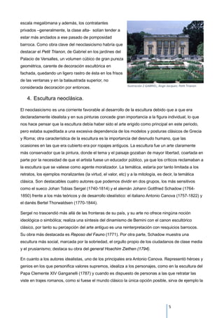 escala megalómana y además, los contratantes
privados –generalmente, la clase alta- solían tender a
estar más anclados a ese pasado de pomposidad
barroca. Como obra clave del neoclasicismo habría que
destacar el Petit Trianon, de Gabriel en los jardines del
Palacio de Versalles, un volumen cúbico de gran pureza
geométrica, carente de decoración escultórica en
fachada, quedando un ligero rastro de ésta en los frisos
de las ventanas y en la balaustrada superior, no
considerada decoración por entonces.
4. Escultura neoclásica.
El neoclasicismo es una corriente favorable al desarrollo de la escultura debido que a que era
declaradamente idealista y en sus pinturas concede gran importancia a la figura individual; lo que
nos hace pensar que la escultura debía haber sido el arte erigido como principal en este periodo,
pero estaba supeditada a una excesiva dependencia de los modelos y posturas clásicos de Grecia
y Roma; otra característica de la escultura es la importancia del desnudo humano, que las
ocasiones en las que era cubierto era por ropajes antiguos. La escultura fue un arte claramente
más conservador que la pintura, donde el tema y el paisaje gozaban de mayor libertad, coartada en
parte por la necesidad de que el artista fuese un educador público, ya que los críticos reclamaban a
la escultura que se valiese como agente moralizador. La temática, estaría por tanto limitada a los
retratos, los ejemplos moralizantes (la virtud, el valor, etc) y a la mitología, es decir, la temática
clásica. Son destacables cuatro autores que podemos dividir en dos grupos, los más sensitivos
como el sueco Johan Tobias Sergel (1740-1814) y el alemán Johann Gottfried Schadow (1764-
1850) frente a los más teóricos y de desarrollo idealístico: el italiano Antonio Canova (1757-1822) y
el danés Bertel Thorwaldsen (1770-1844).
Sergel no trascendió más allá de las fronteras de su país, y su arte no ofrece ningúna noción
ideológica o simbólica; realiza una síntesis del dinamismo de Bernini con el canon escultórico
clásico, por tanto su percepción del arte antiguo es una reinterpretación con resquicios barrocos.
Su obra más destacada es Reposo del Fauno (1771). Por otra parte, Schadow muestra una
escultura más social, marcada por la sobriedad, el orgullo propio de los ciudadanos de clase media
y el prusianismo; destaca su obra del general Hoachim Ziethen (1794).
En cuanto a los autores idealistas, uno de los principales era Antonio Canova. Representó héroes y
genios en los que personifica valores supremos, idealiza a los personajes, como en la escultura del
Papa Clemente XIV Ganganelli (1787) y cuando es dispuesto de personas a las que retratar las
viste en trajes romanos, como si fuese el mundo clásico la única opción posible, sirva de ejemplo la
Ilustración 2 GABRIEL, Ange-Jacques: Petit Trianon
5
 