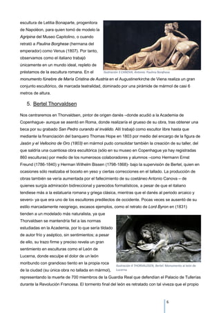 escultura de Letitia Bonaparte, progenitora
de Napoléon, para quien tomó de modelo la
Agripina del Museo Capitolino, o cuando
retrató a Paulina Borghese (hermana del
emperador) como Venus (1807). Por tanto,
observamos como el italiano trabajó
únicamente en un mundo ideal, repleto de
préstamos de la escultura romana. En el
monumento fúnebre de María Cristina de Austria en el Augustinerkirche de Viena realiza un gran
conjunto escultórico, de marcada teatralidad, dominado por una pirámide de mármol de casi 6
metros de altura.
5. Bertel Thorvaldsen
Nos centraremos en Thorvaldsen, pintor de origen danés –donde acudió a la Academia de
Copenhague- aunque se asentó en Roma, donde realizaría el grueso de su obra, tras obtener una
beca por su grabado San Pedro curando al inválido. Allí trabajó como escultor libre hasta que
mediante la financiación del banquero Thomas Hope en 1803 por medio del encargo de la figura de
Jasón y el Vellocino de Oro (1803) en mármol pudo consolidar también la creación de su taller, del
que saldría una cuantiosa obra escultórica (sólo en su museo en Copenhague ya hay registradas
860 esculturas) por medio de los numerosos colaboradores y alumnos –como Hermann Ernst
Freund (1786-1840) y Herman Wilhelm Bissen (1798-1868)- bajo la supervisión de Bertel, quien en
ocasiones sólo realizaba el boceto en yeso y ciertas correcciones en el tallado. La producción de
obras también se vería aumentada por el fallecimiento de su coetáneo Antonio Canova – de
quienes surgía admiración bidireccional y parecidos formalísticos, a pesar de que el italiano
tendiese más a la estatuaria romana y griega clásica, mientras que el danés al periodo arcaico y
severo- ya que era uno de los escultores predilectos de occidente. Pocas veces se ausentó de su
estilo marcadamente neogriego, escasos ejemplos, como el retrato de Lord Byron en (1831)
tienden a un modelado más naturalista, ya que
Thorvaldsen se mantendría fiel a las normas
estudiadas en la Academia, por lo que sería tildado
de autor frío y aséptico, sin sentimientos; a pesar
de ello, su trazo firme y preciso revela un gran
sentimiento en esculturas como el León de
Lucerna, donde esculpe el dolor de un león
moribundo con grandioso tiento en la propia roca
de la ciudad (su única obra no tallada en mármol),
representando la muerte de 700 miembros de la Guardia Real que defendían el Palacio de Tullerías
durante la Revolución Francesa. El tormento final del león es retratado con tal viveza que el propio
Ilustración 3 CANOVA, Antonio: Paulina Borghese
Ilustración 4 THORVALDSEN, Bertel: Monumento al león de
Lucerna
6
 
