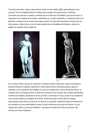 Tres años más tarde, recrea a hija de Zeus y Hera, la diosa Hebe (1803), personificación de la
juventud. En la iconografía clásica lo habitual era la imagen de la diosa junto a Heracles,
convertido por entonces su esposo, mientras que en la obra de Thorvaldsen, igual que Canova, la
representa como copera de los dioses, sosteniendo en su palma izquierda un recipiente al que mira
fijamente, mientras que en la otra mano agarra la jarra. En esta obra representa a la joven de una
forma severa, sólida y firme, como si fuese extraída de las Cariátides del Erecteion, siendo los
pliegos de marcado corte académico.
En su Venus (1813), a pesar de conservar el modelo femenino helenístico, utiliza una temática y
posturas distintas al habitual, representa a Venus observando la manzana ganada, según la
mitología, en la competición de la belleza a la que fue invitada junto a otros dioses del Olimpo; la
manzana de oro, enviada por Eris, la diosa de la discordia, que no había sido invitada representaba
el trofeo de la belleza, adjudicado a Venus por Paris, el príncipe de Troya, jurado en la competición,
que no pudo resistirse a la belleza de la diosa. El danés esculpe a Venus libre de ropajes,
descansando estos sobre un tronco de un árbol en su izquierda, mostrando todos sus atributos sin
ser ocultados por sus extremidades o ropas, lo que le diferencia de la obra de Canova –la cual
realizó para sustituir a la Venus de Médici–, que sigue el modelo de la Venus pudorosa, más
cercana a la Venus Capitolina.
Ilustración 9 CANOVA, Antonio: Venus
itálica.
Ilustración 8 THORVALDSEN, Bertel: Venus.
8
 