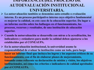 IMPORTANCIA DEL PROCESO DE
AUTOEVALUACIÓN INSTITUCIONAL
UNIVERSITARIA.

 La autoevaluación también se denomina auto-estudio o evaluación
interna. Es un proceso participativo interno cuyo objetivo fundamental
es mejorar la calidad, en este caso de la educación superior. Da lugar a
un informe escrito sobre los hallazgos en el funcionamiento, los
procesos, recursos y resultados, de una institución de educación
superior.
 Cuando la autoevaluación se desarrolla con miras a la acreditación, los
indicadores y estándares para medir la calidad deben ajustarse a los
establecidos por el CONEAUPA.
 En la autoevaluación institucional, la universidad asume la
responsabilidad de evaluar la institución como un todo, para luego
hacer un informe final que incluya los logros y los aspectos críticos de su
funcionamiento, con el fin de elaborar planes de mejoramiento,
tomando como referente su declaración de misión y visión, los objetivos
institucionales, así como los criterios e indicadores de calidad aprobados
por el CONEAUPA.

 