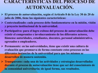 CARACTERÍSTICAS DEL PROCESO DE
AUTOEVALUACIÓN.
 El proceso de autoevaluación, según el Artículo 8 de la Ley 30 de 20 de
julio de 2006, tiene las siguientes características:
 Contextualizado: cada proceso debe fundamentarse en la misión, visión
y proyecto institucional de la universidad.
 Participativo: para el logro exitoso del proceso de autoevaluación debe
existir el compromiso e involucramiento de los diferentes actores,
llámense autoridades, estudiantes, docentes, personal administrativo,
egresados o empleadores.
 Permanente: en las universidades, tiene que existir una cultura de
evaluación que promueva de forma constante estos procesos en las
diferentes instancias de la universidad para que los mismos se
desarrollen de manera sostenida.
 Transparente: cada una de las actividades y estrategias desarrolladas
durante el proceso de autoevaluación tiene que ser del conocimiento de
la comunidad universitaria; de igual forma, sus resultados.

 