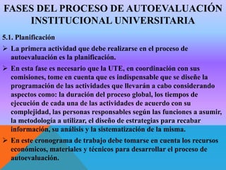 FASES DEL PROCESO DE AUTOEVALUACIÓN
INSTITUCIONAL UNIVERSITARIA
5.1. Planificación
 La primera actividad que debe realizarse en el proceso de
autoevaluación es la planificación.
 En esta fase es necesario que la UTE, en coordinación con sus
comisiones, tome en cuenta que es indispensable que se diseñe la
programación de las actividades que llevarán a cabo considerando
aspectos como: la duración del proceso global, los tiempos de
ejecución de cada una de las actividades de acuerdo con su
complejidad, las personas responsables según las funciones a asumir,
la metodología a utilizar, el diseño de estrategias para recabar
información, su análisis y la sistematización de la misma.
 En este cronograma de trabajo debe tomarse en cuenta los recursos
económicos, materiales y técnicos para desarrollar el proceso de
autoevaluación.

 